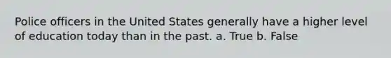 Police officers in the United States generally have a higher level of education today than in the past. a. True b. False