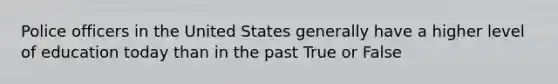 Police officers in the United States generally have a higher level of education today than in the past True or False