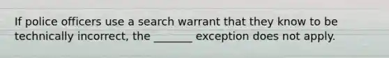 If police officers use a search warrant that they know to be technically incorrect, the _______ exception does not apply.