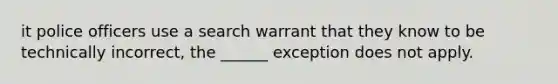 it police officers use a search warrant that they know to be technically incorrect, the ______ exception does not apply.