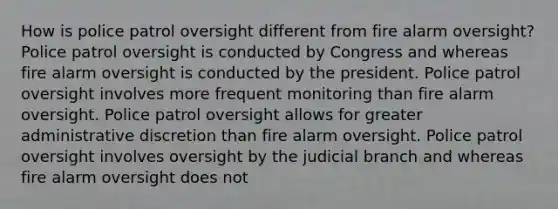 How is police patrol oversight different from fire alarm oversight? Police patrol oversight is conducted by Congress and whereas fire alarm oversight is conducted by the president. Police patrol oversight involves more frequent monitoring than fire alarm oversight. Police patrol oversight allows for greater administrative discretion than fire alarm oversight. Police patrol oversight involves oversight by the judicial branch and whereas fire alarm oversight does not