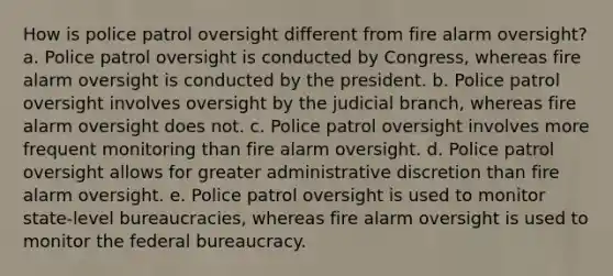 How is police patrol oversight different from fire alarm oversight? a. Police patrol oversight is conducted by Congress, whereas fire alarm oversight is conducted by the president. b. Police patrol oversight involves oversight by the judicial branch, whereas fire alarm oversight does not. c. Police patrol oversight involves more frequent monitoring than fire alarm oversight. d. Police patrol oversight allows for greater administrative discretion than fire alarm oversight. e. Police patrol oversight is used to monitor state-level bureaucracies, whereas fire alarm oversight is used to monitor the <a href='https://www.questionai.com/knowledge/kG5wfBy9o6-federal-bureaucracy' class='anchor-knowledge'>federal bureaucracy</a>.