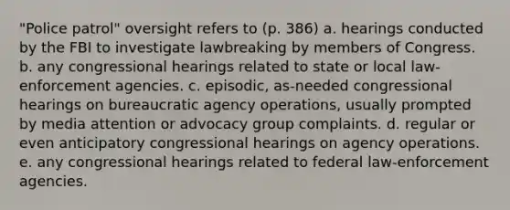 "Police patrol" oversight refers to (p. 386) a. hearings conducted by the FBI to investigate lawbreaking by members of Congress. b. any congressional hearings related to state or local law-enforcement agencies. c. episodic, as-needed congressional hearings on bureaucratic agency operations, usually prompted by media attention or advocacy group complaints. d. regular or even anticipatory congressional hearings on agency operations. e. any congressional hearings related to federal law-enforcement agencies.