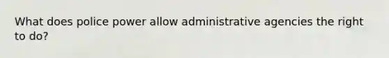 What does police power allow administrative agencies the right to do?