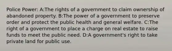 Police Power: A:The rights of a government to claim ownership of abandoned property. B:The power of a government to preserve order and protect the public health and general welfare. C:The right of a government to place a charge on real estate to raise funds to meet the public need. D:A government's right to take private land for public use.