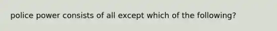 police power consists of all except which of the following?