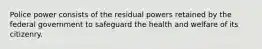 Police power consists of the residual powers retained by the federal government to safeguard the health and welfare of its citizenry.