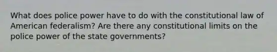 What does police power have to do with the constitutional law of American federalism? Are there any constitutional limits on the police power of the state governments?