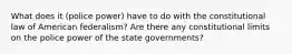 What does it (police power) have to do with the constitutional law of American federalism? Are there any constitutional limits on the police power of the state governments?