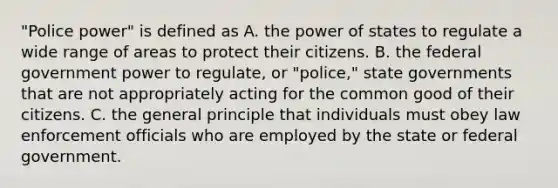 "Police power" is defined as A. the power of states to regulate a wide range of areas to protect their citizens. B. the federal government power to regulate, or "police," state governments that are not appropriately acting for the common good of their citizens. C. the general principle that individuals must obey law enforcement officials who are employed by the state or federal government.