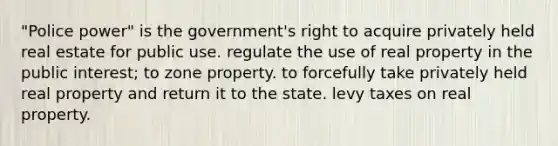 "Police power" is the government's right to acquire privately held real estate for public use. regulate the use of real property in the public interest; to zone property. to forcefully take privately held real property and return it to the state. levy taxes on real property.