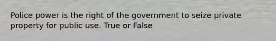 Police power is the right of the government to seize private property for public use. True or False