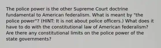 The police power is the other Supreme Court doctrine fundamental to American federalism. What is meant by "the police power"? (HINT: It is not about police officers.) What does it have to do with the constitutional law of American federalism? Are there any constitutional limits on the police power of the state governments?