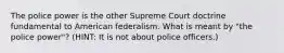 The police power is the other Supreme Court doctrine fundamental to American federalism. What is meant by "the police power"? (HINT: It is not about police officers.)