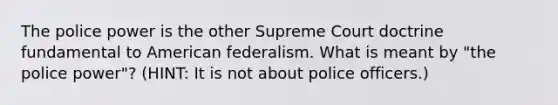 The police power is the other Supreme Court doctrine fundamental to American federalism. What is meant by "the police power"? (HINT: It is not about police officers.)