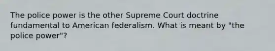 The police power is the other Supreme Court doctrine fundamental to American federalism. What is meant by "the police power"?