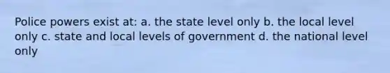 Police powers exist at: a. the state level only b. the local level only c. state and local levels of government d. the national level only