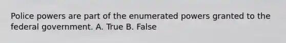 Police powers are part of the enumerated powers granted to the federal government. A. True B. False