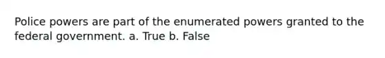 Police powers are part of the enumerated powers granted to the federal government. a. True b. False