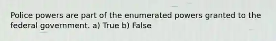 Police powers are part of the enumerated powers granted to the federal government. a) True b) False