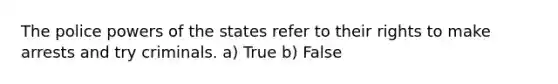 The police powers of the states refer to their rights to make arrests and try criminals. a) True b) False