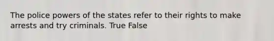 The police powers of the states refer to their rights to make arrests and try criminals. True False