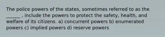 The police powers of the states, sometimes referred to as the ______ , include the powers to protect the safety, health, and welfare of its citizens. a) concurrent powers b) enumerated powers c) implied powers d) reserve powers