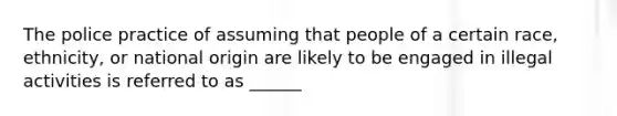 The police practice of assuming that people of a certain race, ethnicity, or national origin are likely to be engaged in illegal activities is referred to as ______