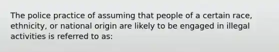 The police practice of assuming that people of a certain race, ethnicity, or national origin are likely to be engaged in illegal activities is referred to as: