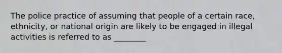 The police practice of assuming that people of a certain race, ethnicity, or national origin are likely to be engaged in illegal activities is referred to as ________