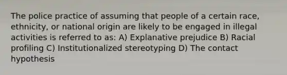 The police practice of assuming that people of a certain race, ethnicity, or national origin are likely to be engaged in illegal activities is referred to as: A) Explanative prejudice B) Racial profiling C) Institutionalized stereotyping D) The contact hypothesis