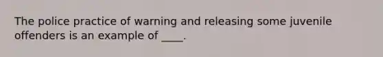 The police practice of warning and releasing some juvenile offenders is an example of ____.