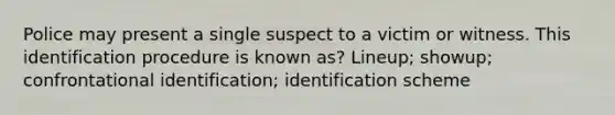 Police may present a single suspect to a victim or witness. This identification procedure is known as? Lineup; showup; confrontational identification; identification scheme