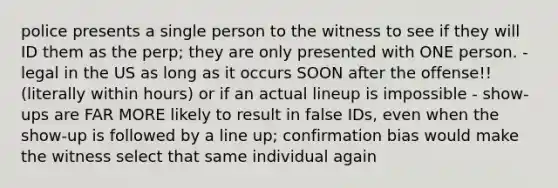 police presents a single person to the witness to see if they will ID them as the perp; they are only presented with ONE person. - legal in the US as long as it occurs SOON after the offense!! (literally within hours) or if an actual lineup is impossible - show-ups are FAR MORE likely to result in false IDs, even when the show-up is followed by a line up; confirmation bias would make the witness select that same individual again