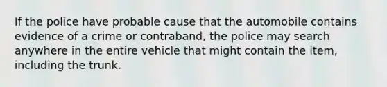 If the police have probable cause that the automobile contains evidence of a crime or contraband, the police may search anywhere in the entire vehicle that might contain the item, including the trunk.