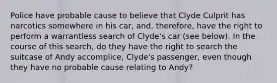 Police have probable cause to believe that Clyde Culprit has narcotics somewhere in his car, and, therefore, have the right to perform a warrantless search of Clyde's car (see below). In the course of this search, do they have the right to search the suitcase of Andy accomplice, Clyde's passenger, even though they have no probable cause relating to Andy?