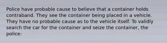 Police have probable cause to believe that a container holds contraband. They see the container being placed in a vehicle. They have no probable cause as to the vehicle itself. To validly search the car for the container and seize the container, the police: