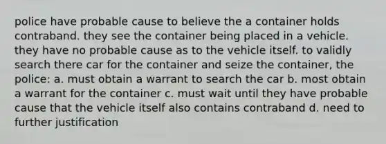 police have probable cause to believe the a container holds contraband. they see the container being placed in a vehicle. they have no probable cause as to the vehicle itself. to validly search there car for the container and seize the container, the police: a. must obtain a warrant to search the car b. most obtain a warrant for the container c. must wait until they have probable cause that the vehicle itself also contains contraband d. need to further justification