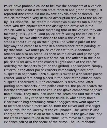 Police have probable cause to believe the occupants of a vehicle are responsible for a Verizon store "snatch and grab" larceny just reported (the crime did not involve any violence or threat). The vehicle matches a very detailed description relayed to the police by 911 dispatch. The report indicates two suspects ran out of the store with two phones from the display and drove off in the vehicle with a license plate matching that of the vehicle they are following. It is 10 p.m., and police are following the vehicle on a highway. The two officers decide to follow the vehicle until it stops without turning on their lights. The vehicle pulls off the highway and comes to a stop in a convenience store parking lot. By that time, two other police vehicles with four additional officers are also on scene. As soon as the driver and passenger of the suspect vehicle get out of the car, the officers in the lead police cruiser activate the cruiser's lights and exit the vehicle ordering the suspects to get on the ground. The suspects comply. Officers in the other police cruisers immediately place both suspects in handcuffs. Each suspect is taken to a separate police cruiser, and before being placed in the back of the cruiser, each suspect is searched, but no contraband is discovered. After putting both suspects in the police cruisers, the police search the interior compartment of the car. In the glove compartment police find a pistol. They then look under the seats and find the stolen cell phones. They then search the trunk, in which they find a clear plastic bag containing smaller baggies with what appears to be crack cocaine rocks inside. Both the Driver and Passenger are on trial for the larceny of the cell phones. The Driver is also charged with possession of the pistol found in the glove box, and the crack cocaine found in the trunk. Both move to suppress evidence seized at the scene of the crime. The Court should: