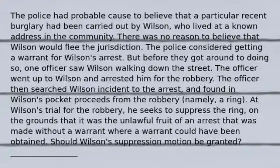 The police had probable cause to believe that a particular recent burglary had been carried out by Wilson, who lived at a known address in the community. There was no reason to believe that Wilson would flee the jurisdiction. The police considered getting a warrant for Wilson's arrest. But before they got around to doing so, one officer saw Wilson walking down the street. The officer went up to Wilson and arrested him for the robbery. The officer then searched Wilson incident to the arrest, and found in Wilson's pocket proceeds from the robbery (namely, a ring). At Wilson's trial for the robbery, he seeks to suppress the ring, on the grounds that it was the unlawful fruit of an arrest that was made without a warrant where a warrant could have been obtained. Should Wilson's suppression motion be granted? _________________