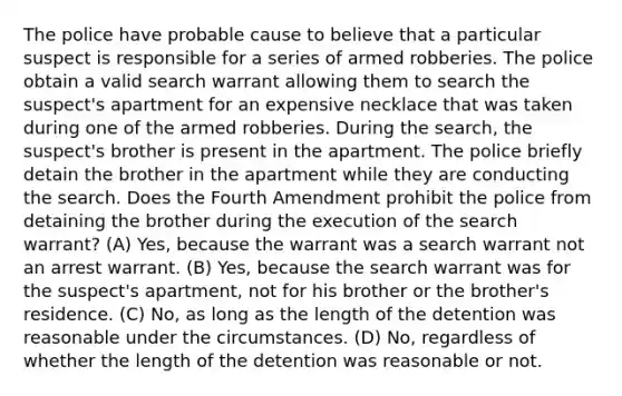 The police have probable cause to believe that a particular suspect is responsible for a series of armed robberies. The police obtain a valid search warrant allowing them to search the suspect's apartment for an expensive necklace that was taken during one of the armed robberies. During the search, the suspect's brother is present in the apartment. The police briefly detain the brother in the apartment while they are conducting the search. Does the Fourth Amendment prohibit the police from detaining the brother during the execution of the search warrant? (A) Yes, because the warrant was a search warrant not an arrest warrant. (B) Yes, because the search warrant was for the suspect's apartment, not for his brother or the brother's residence. (C) No, as long as the length of the detention was reasonable under the circumstances. (D) No, regardless of whether the length of the detention was reasonable or not.