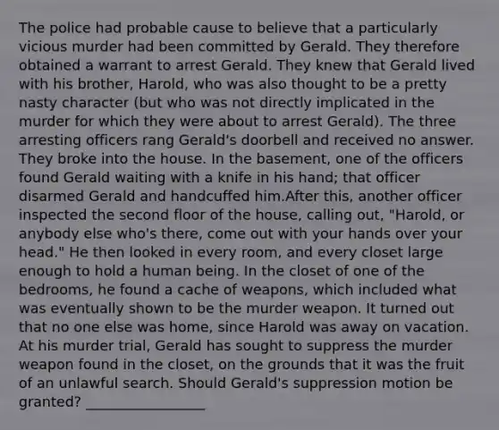 The police had probable cause to believe that a particularly vicious murder had been committed by Gerald. They therefore obtained a warrant to arrest Gerald. They knew that Gerald lived with his brother, Harold, who was also thought to be a pretty nasty character (but who was not directly implicated in the murder for which they were about to arrest Gerald). The three arresting officers rang Gerald's doorbell and received no answer. They broke into the house. In the basement, one of the officers found Gerald waiting with a knife in his hand; that officer disarmed Gerald and handcuffed him.After this, another officer inspected the second floor of the house, calling out, "Harold, or anybody else who's there, come out with your hands over your head." He then looked in every room, and every closet large enough to hold a human being. In the closet of one of the bedrooms, he found a cache of weapons, which included what was eventually shown to be the murder weapon. It turned out that no one else was home, since Harold was away on vacation. At his murder trial, Gerald has sought to suppress the murder weapon found in the closet, on the grounds that it was the fruit of an unlawful search. Should Gerald's suppression motion be granted? _________________