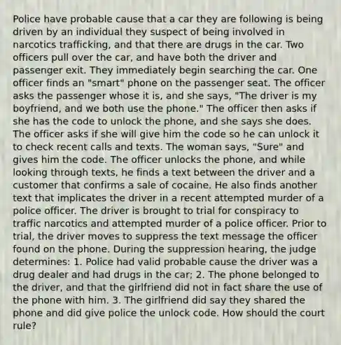 Police have probable cause that a car they are following is being driven by an individual they suspect of being involved in narcotics trafficking, and that there are drugs in the car. Two officers pull over the car, and have both the driver and passenger exit. They immediately begin searching the car. One officer finds an "smart" phone on the passenger seat. The officer asks the passenger whose it is, and she says, "The driver is my boyfriend, and we both use the phone." The officer then asks if she has the code to unlock the phone, and she says she does. The officer asks if she will give him the code so he can unlock it to check recent calls and texts. The woman says, "Sure" and gives him the code. The officer unlocks the phone, and while looking through texts, he finds a text between the driver and a customer that confirms a sale of cocaine. He also finds another text that implicates the driver in a recent attempted murder of a police officer. The driver is brought to trial for conspiracy to traffic narcotics and attempted murder of a police officer. Prior to trial, the driver moves to suppress the text message the officer found on the phone. During the suppression hearing, the judge determines: 1. Police had valid probable cause the driver was a drug dealer and had drugs in the car; 2. The phone belonged to the driver, and that the girlfriend did not in fact share the use of the phone with him. 3. The girlfriend did say they shared the phone and did give police the unlock code. How should the court rule?