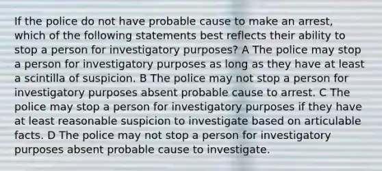 If the police do not have probable cause to make an arrest, which of the following statements best reflects their ability to stop a person for investigatory purposes? A The police may stop a person for investigatory purposes as long as they have at least a scintilla of suspicion. B The police may not stop a person for investigatory purposes absent probable cause to arrest. C The police may stop a person for investigatory purposes if they have at least reasonable suspicion to investigate based on articulable facts. D The police may not stop a person for investigatory purposes absent probable cause to investigate.