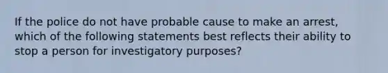 If the police do not have probable cause to make an arrest, which of the following statements best reflects their ability to stop a person for investigatory purposes?