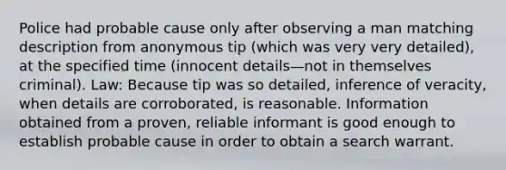 Police had probable cause only after observing a man matching description from anonymous tip (which was very very detailed), at the specified time (innocent details—not in themselves criminal). Law: Because tip was so detailed, inference of veracity, when details are corroborated, is reasonable. Information obtained from a proven, reliable informant is good enough to establish probable cause in order to obtain a search warrant.