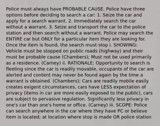 Police must always have PROBABLE CAUSE. Police have three options before deciding to search a car: 1. Seize the car and apply for a search warrant. 2. Immediately search the car without a warrant. 3. Seize and transport the car to the police station and then search without a warrant. Police may search the ENTIRE car but ONLY for a particular item they are looking for. Once the item is found, the search must stop i. SHOWING: Vehicle must be stopped on public roads (highway) and their must be probable cause (Chambers); Must not be used primarily as a residence. (Carney) ii. RATIONALE: Opportunity to search is fleeting since the car is readily movable, occupants of the car are alerted and content may never be found again by the time a warrant is obtained. (Chambers); Cars are readily mobile easily creates exigent circumstances, cars have LESS expectation of privacy (items in car are more easily exposed to the public), cars are subject to pervasive regulation. Significantly less privacy in one's car than one's home or office. (Carney) iii. SCOPE: Police can search anywhere in the car where they have PC or believe item is located; at location where stop is made OR police station