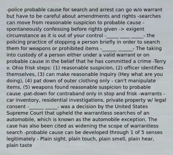 -police probable cause for search and arrest can go w/o warrant but have to be careful about amendments and rights -searches can move from reasonable suspicion to probable cause -spontaneously confessing before rights given -> exigent circumstance as it is out of your control -_____ ____ _____- the policing practice of stopping a person briefly in order to search them for weapons or prohibited items -______ ______- The taking into custody of a person either under a valid warrant or on probable cause in the belief that he has committed a crime -Terry v. Ohio frisk steps: (1) reasonable suspicion, (2) officer identifies themselves, (3) can make reasonable inquiry (Hey what are you doing), (4) pat down of outer clothing only - can't manipulate items, (5) weapons found reasonable suspicion to probable cause -pat-down for contraband only in stop and frisk -warrants - car inventory, residential investigations, private property w/ legal consent -______ _____- was a decision by the United States Supreme Court that upheld the warrantless searches of an automobile, which is known as the automobile exception. The case has also been cited as widening the scope of warrantless search -probable cause can be developed through 1 of 5 senses legitimately - Plain sight, plain touch, plain smell, plain hear, plain taste