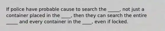 If police have probable cause to search the _____, not just a container placed in the ____, then they can search the entire _____ and every container in the ____, even if locked.