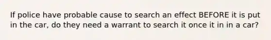 If police have probable cause to search an effect BEFORE it is put in the car, do they need a warrant to search it once it in in a car?